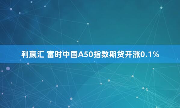 利赢汇 富时中国A50指数期货开涨0.1%
