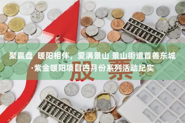 聚赢盘  暖阳相伴，爱满景山 景山街道首善东城·紫金暖阳项目四月份系列活动纪实