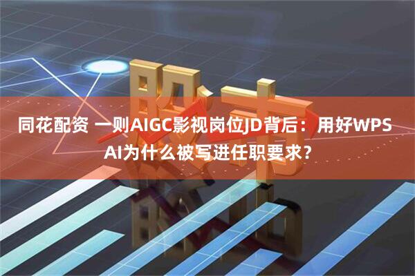同花配资 一则AIGC影视岗位JD背后：用好WPS AI为什么被写进任职要求？